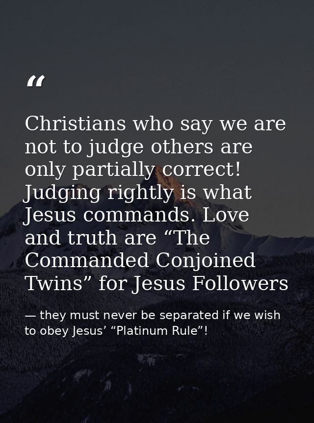 Christians who say we are not to judge others are only partially correct! Judging rightly is what Jesus commands. Love a — they must never be separated if we wish to obey Jesus’ “Platinum Rule”!