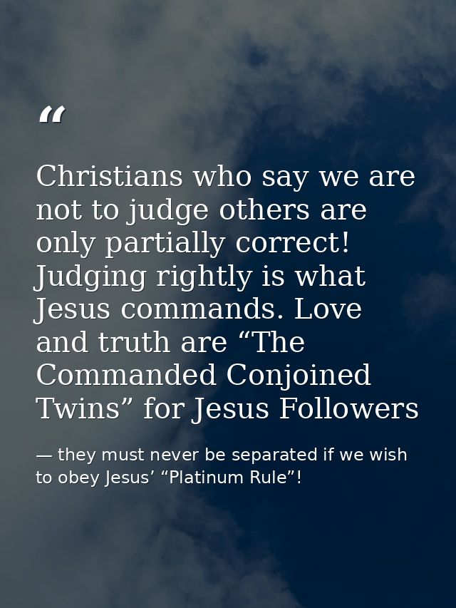 Christians who say we are not to judge others are only partially correct! Judging rightly is what Jesus commands. Love a — they must never be separated if we wish to obey Jesus’ “Platinum Rule”!