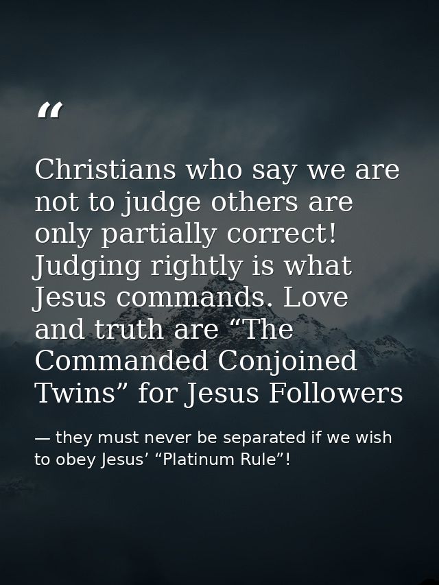 Christians who say we are not to judge others are only partially correct! Judging rightly is what Jesus commands. Love a — they must never be separated if we wish to obey Jesus’ “Platinum Rule”!