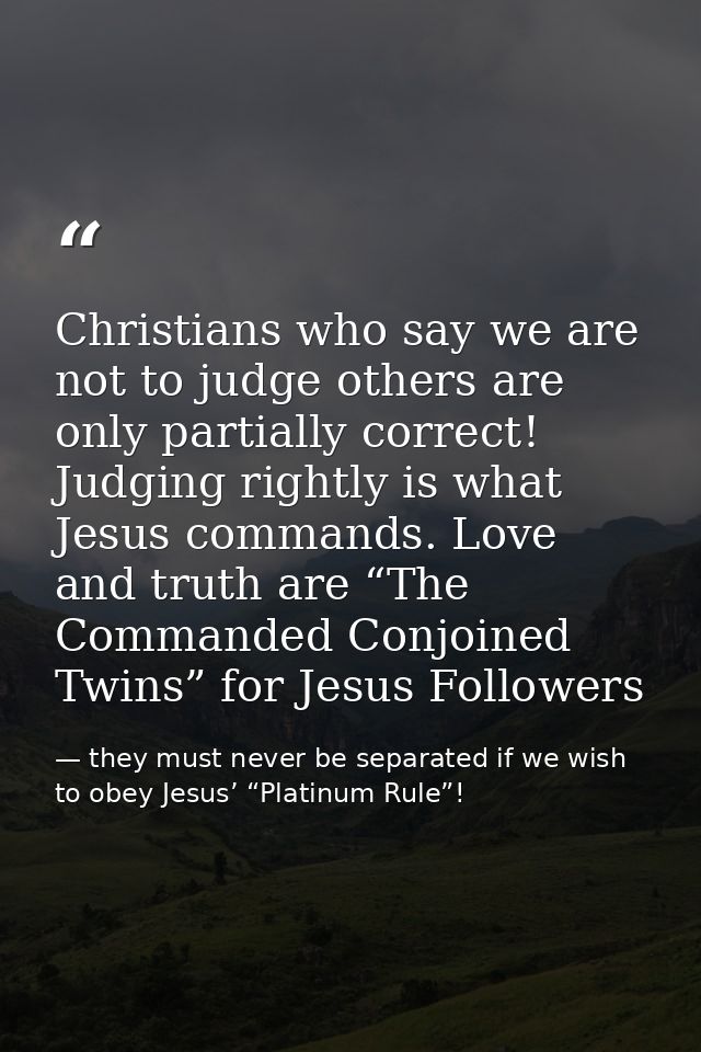 Christians who say we are not to judge others are only partially correct! Judging rightly is what Jesus commands. Love a — they must never be separated if we wish to obey Jesus’ “Platinum Rule”!