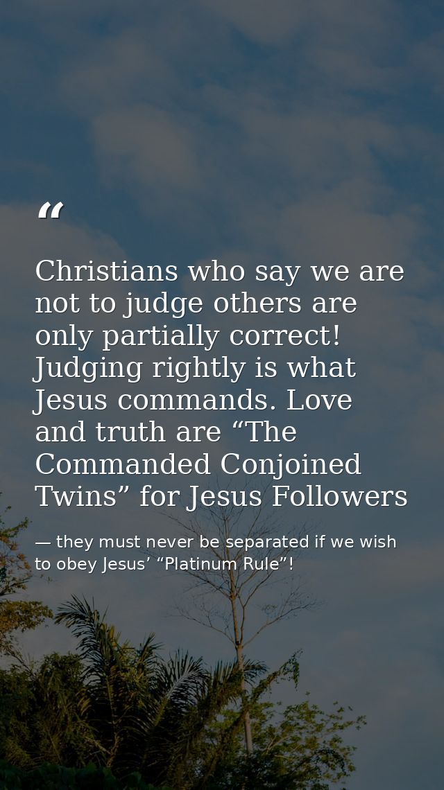 Christians who say we are not to judge others are only partially correct! Judging rightly is what Jesus commands. Love a — they must never be separated if we wish to obey Jesus’ “Platinum Rule”!