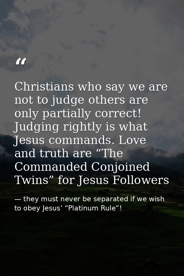 Christians who say we are not to judge others are only partially correct! Judging rightly is what Jesus commands. Love a — they must never be separated if we wish to obey Jesus’ “Platinum Rule”!