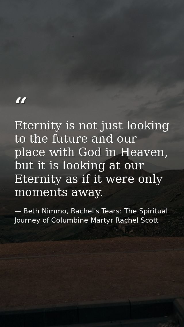 Eternity is not just looking to the future and our place with God in Heaven, but it is looking at our Eternity as if it  — Beth Nimmo, Rachel's Tears: The Spiritual Journey of Columbine Martyr Rachel Scott