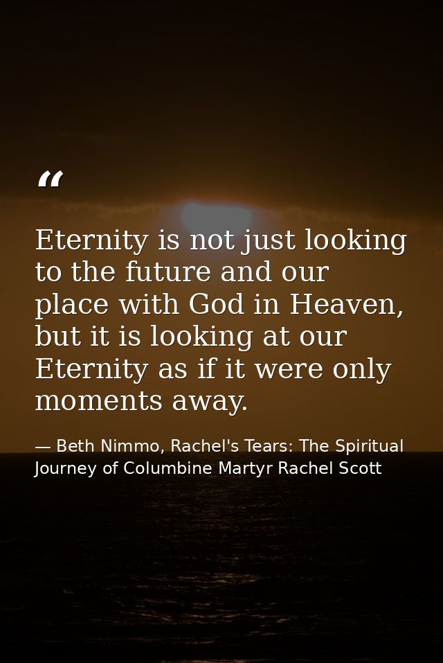 Eternity is not just looking to the future and our place with God in Heaven, but it is looking at our Eternity as if it  — Beth Nimmo, Rachel's Tears: The Spiritual Journey of Columbine Martyr Rachel Scott