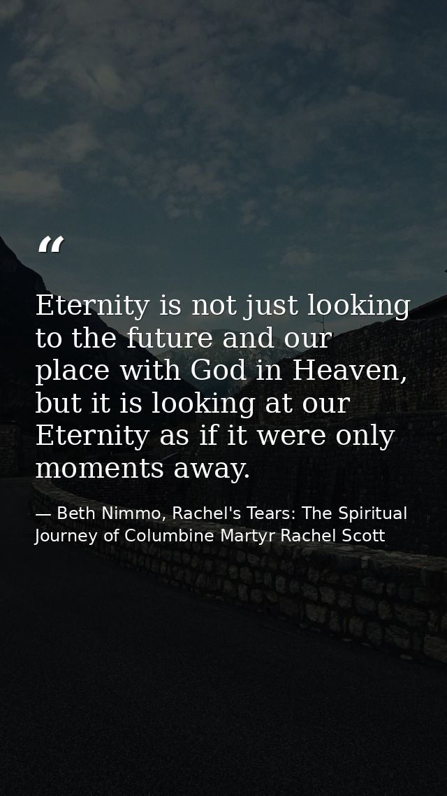 Eternity is not just looking to the future and our place with God in Heaven, but it is looking at our Eternity as if it  — Beth Nimmo, Rachel's Tears: The Spiritual Journey of Columbine Martyr Rachel Scott
