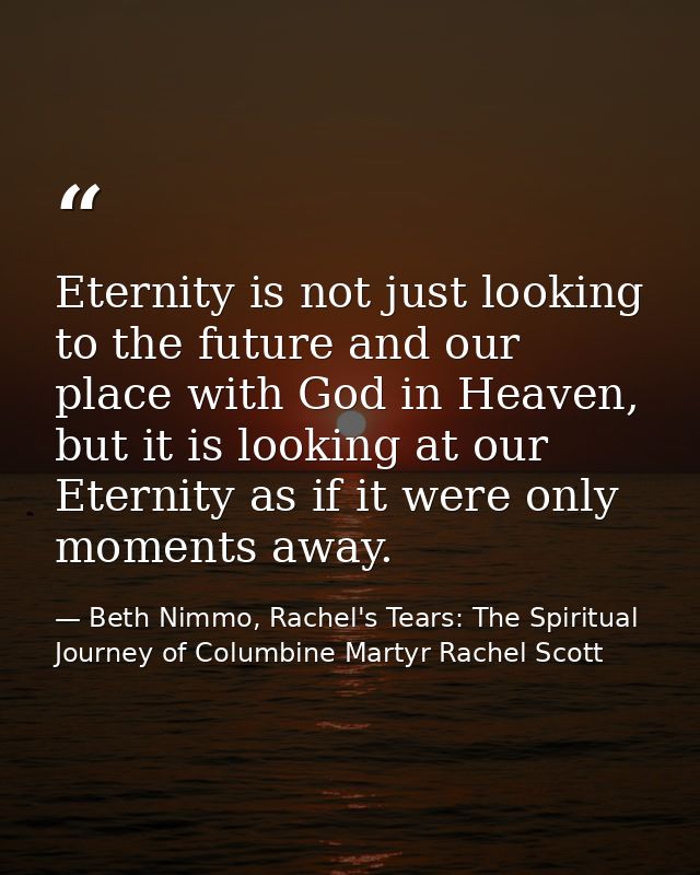Eternity is not just looking to the future and our place with God in Heaven, but it is looking at our Eternity as if it  — Beth Nimmo, Rachel's Tears: The Spiritual Journey of Columbine Martyr Rachel Scott