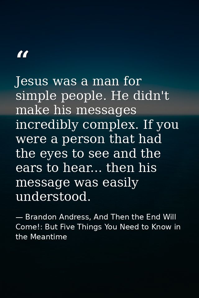 Jesus was a man for simple people. He didn't make his messages incredibly complex. If you were a person that had the eye — Brandon Andress, And Then the End Will Come!: But Five Things You Need to Know in the Meantime