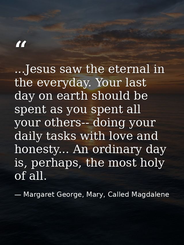 ...Jesus saw the eternal in the everyday. Your last day on earth should be spent as you spent all your others-- doing yo — Margaret George, Mary, Called Magdalene