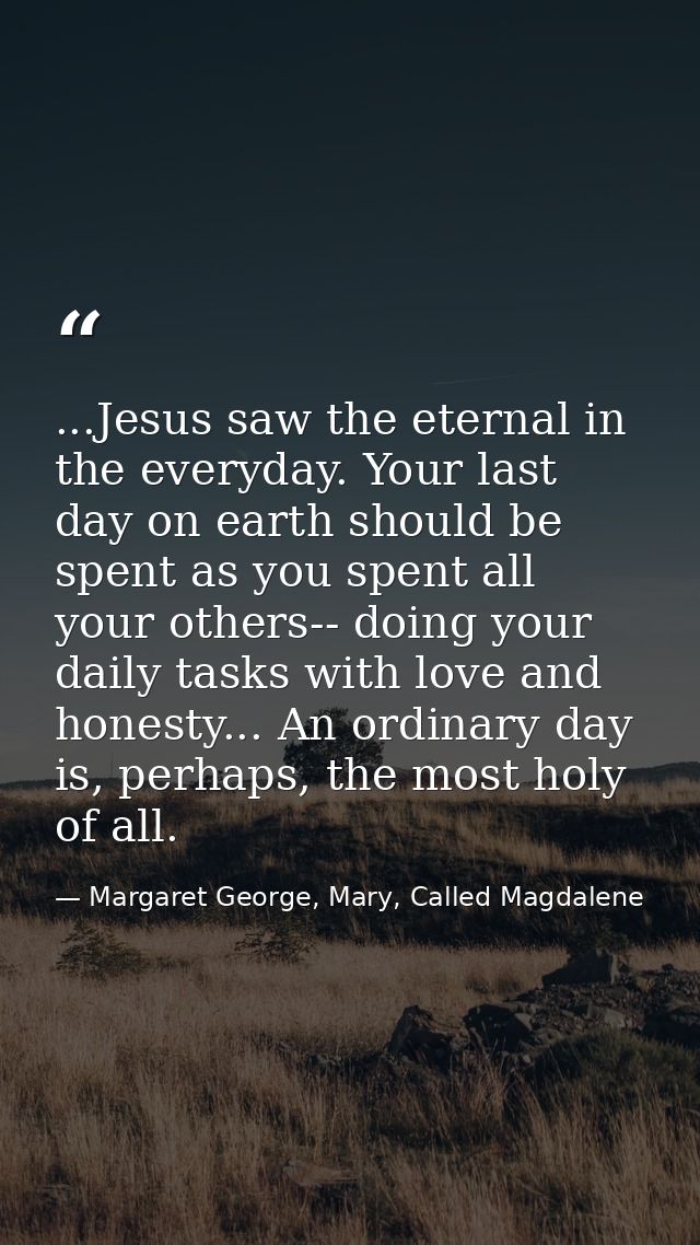 ...Jesus saw the eternal in the everyday. Your last day on earth should be spent as you spent all your others-- doing yo — Margaret George, Mary, Called Magdalene