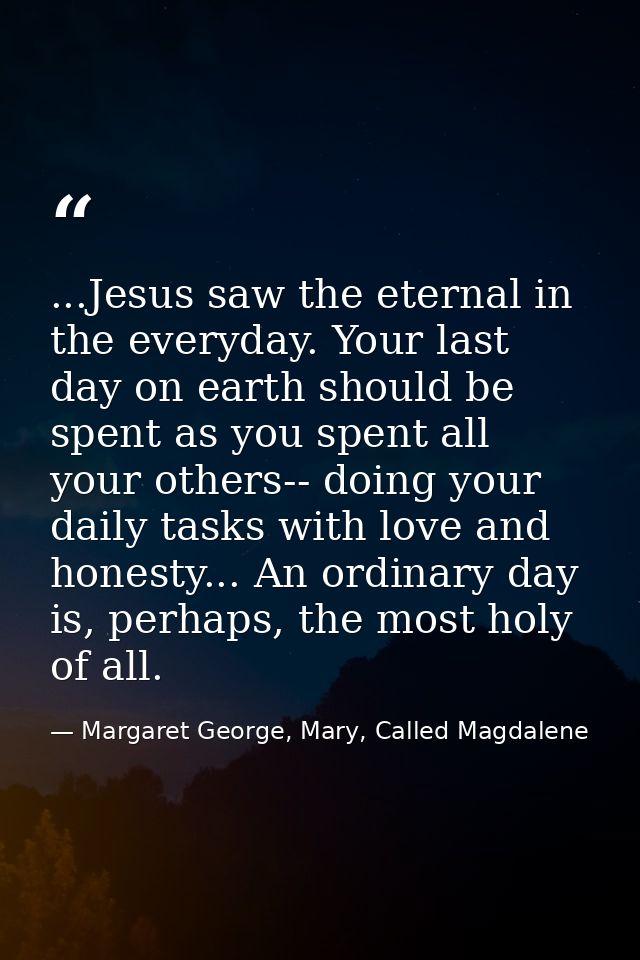 ...Jesus saw the eternal in the everyday. Your last day on earth should be spent as you spent all your others-- doing yo — Margaret George, Mary, Called Magdalene