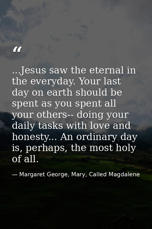 ...Jesus saw the eternal in the everyday. Your last day on earth should be spent as you spent all your others-- doing yo — Margaret George, Mary, Called Magdalene