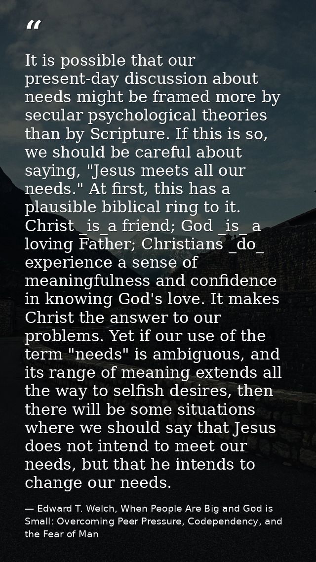 It is possible that our present-day discussion about needs might be framed more by secular psychological theories than b — Edward T. Welch, When People Are Big and God is Small: Overcoming Peer Pressure, Codependency, and the Fear of Man