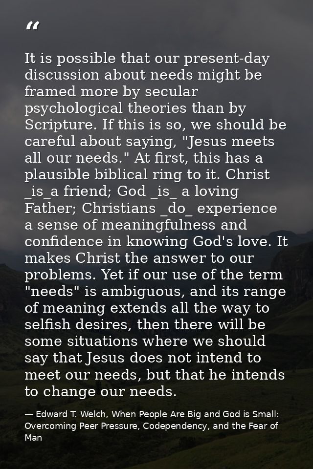 It is possible that our present-day discussion about needs might be framed more by secular psychological theories than b — Edward T. Welch, When People Are Big and God is Small: Overcoming Peer Pressure, Codependency, and the Fear of Man