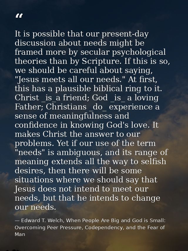 It is possible that our present-day discussion about needs might be framed more by secular psychological theories than b — Edward T. Welch, When People Are Big and God is Small: Overcoming Peer Pressure, Codependency, and the Fear of Man