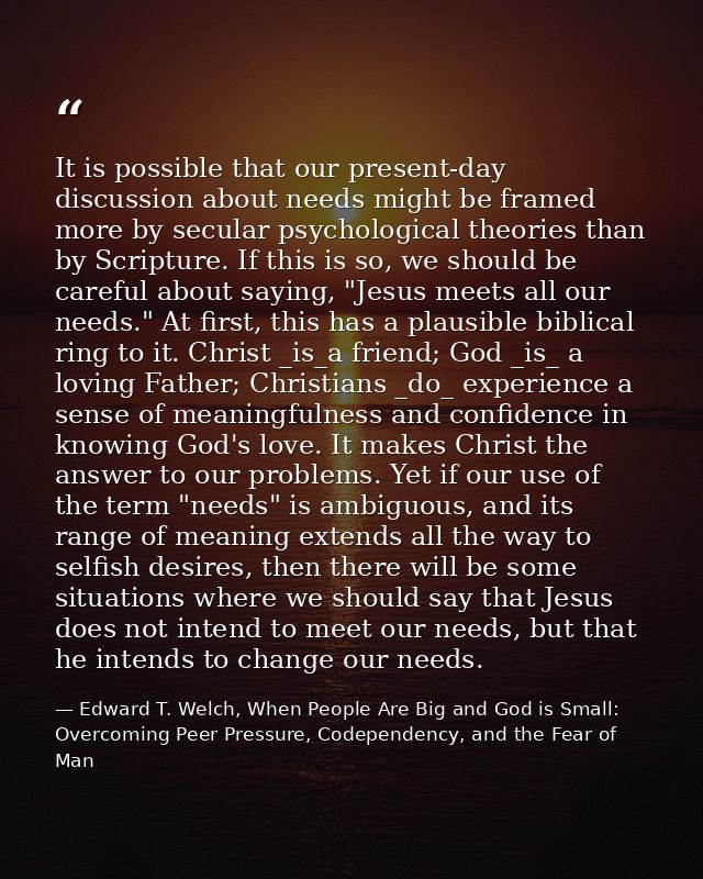 It is possible that our present-day discussion about needs might be framed more by secular psychological theories than b — Edward T. Welch, When People Are Big and God is Small: Overcoming Peer Pressure, Codependency, and the Fear of Man