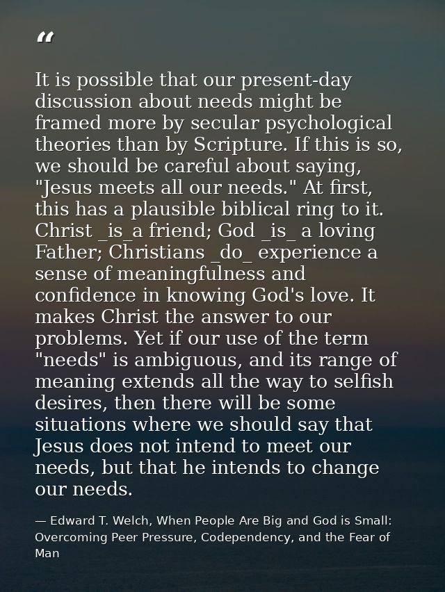 It is possible that our present-day discussion about needs might be framed more by secular psychological theories than b — Edward T. Welch, When People Are Big and God is Small: Overcoming Peer Pressure, Codependency, and the Fear of Man