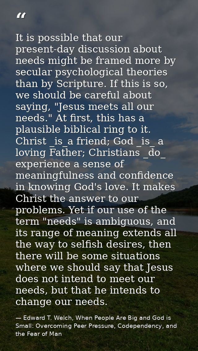It is possible that our present-day discussion about needs might be framed more by secular psychological theories than b — Edward T. Welch, When People Are Big and God is Small: Overcoming Peer Pressure, Codependency, and the Fear of Man