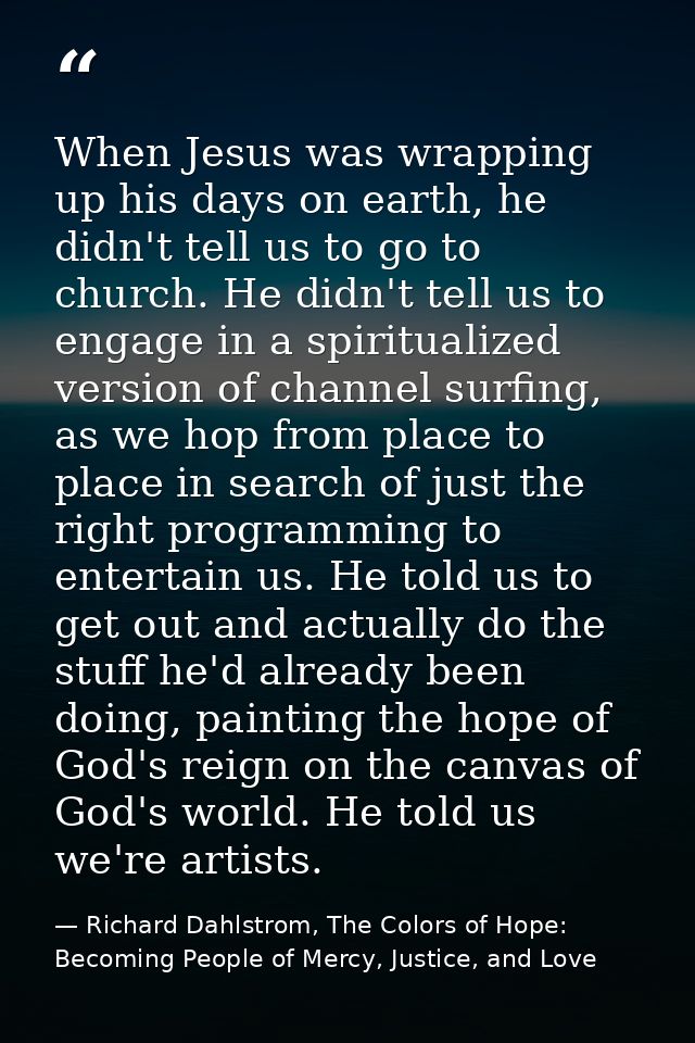 When Jesus was wrapping up his days on earth, he didn't tell us to go to church. He didn't tell us to engage in a spirit — Richard Dahlstrom, The Colors of Hope: Becoming People of Mercy, Justice, and Love