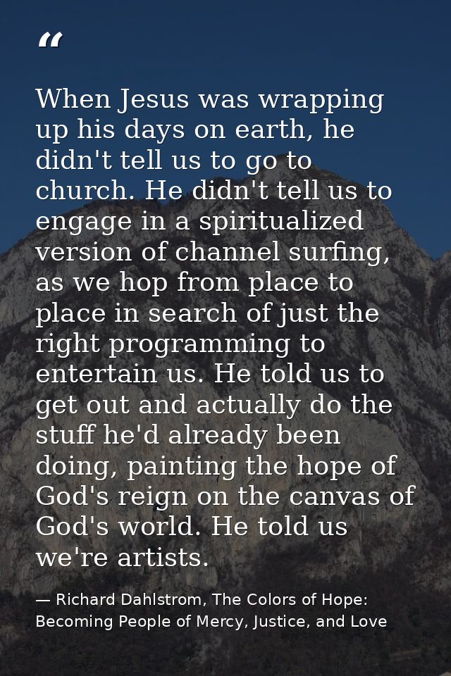 When Jesus was wrapping up his days on earth, he didn't tell us to go to church. He didn't tell us to engage in a spirit — Richard Dahlstrom, The Colors of Hope: Becoming People of Mercy, Justice, and Love