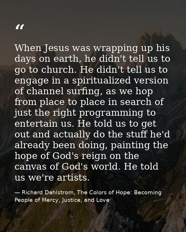 When Jesus was wrapping up his days on earth, he didn't tell us to go to church. He didn't tell us to engage in a spirit — Richard Dahlstrom, The Colors of Hope: Becoming People of Mercy, Justice, and Love