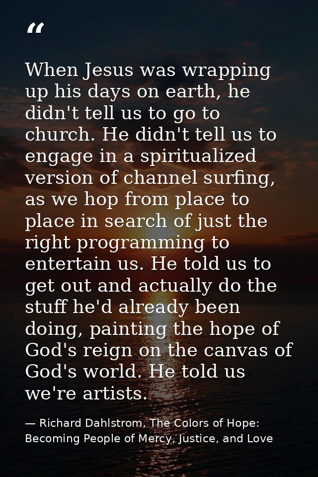 When Jesus was wrapping up his days on earth, he didn't tell us to go to church. He didn't tell us to engage in a spirit — Richard Dahlstrom, The Colors of Hope: Becoming People of Mercy, Justice, and Love