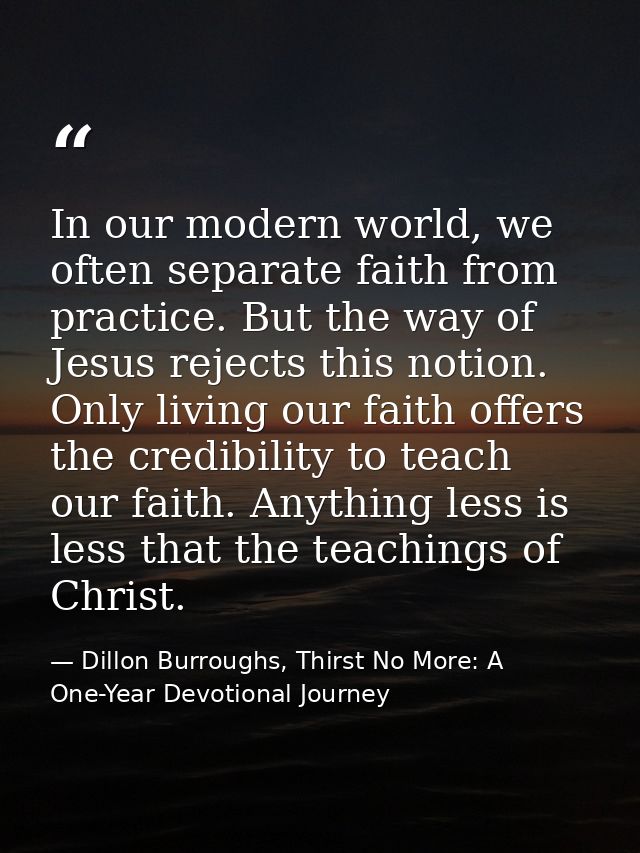 In our modern world, we often separate faith from practice. But the way of Jesus rejects this notion. Only living our fa — Dillon Burroughs, Thirst No More: A One-Year Devotional Journey