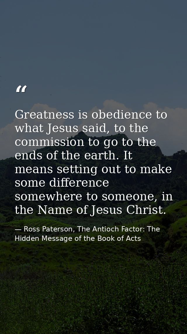 Greatness is obedience to what Jesus said, to the commission to go to the ends of the earth. It means setting out to mak — Ross Paterson, The Antioch Factor: The Hidden Message of the Book of Acts