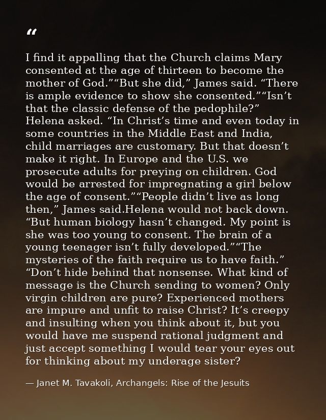 I find it appalling that the Church claims Mary consented at the age of thirteen to become the mother of God.”“But she d — Janet M. Tavakoli, Archangels: Rise of the Jesuits