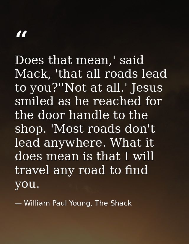 Does that mean,' said Mack, 'that all roads lead to you?''Not at all.' Jesus smiled as he reached for the door handle to — William Paul Young, The Shack