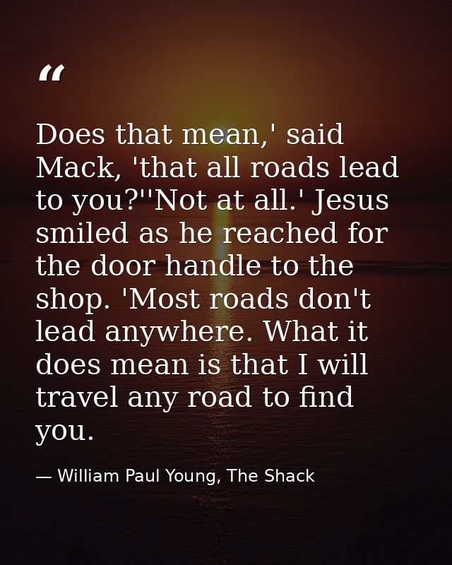 Does that mean,' said Mack, 'that all roads lead to you?''Not at all.' Jesus smiled as he reached for the door handle to — William Paul Young, The Shack