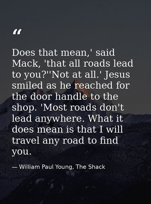 Does that mean,' said Mack, 'that all roads lead to you?''Not at all.' Jesus smiled as he reached for the door handle to — William Paul Young, The Shack