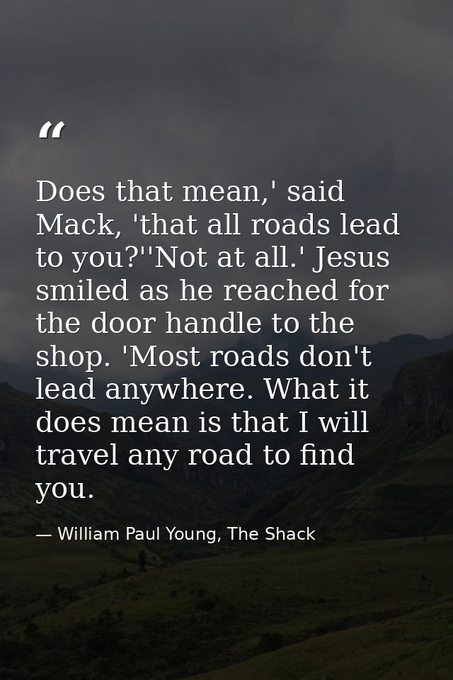Does that mean,' said Mack, 'that all roads lead to you?''Not at all.' Jesus smiled as he reached for the door handle to — William Paul Young, The Shack