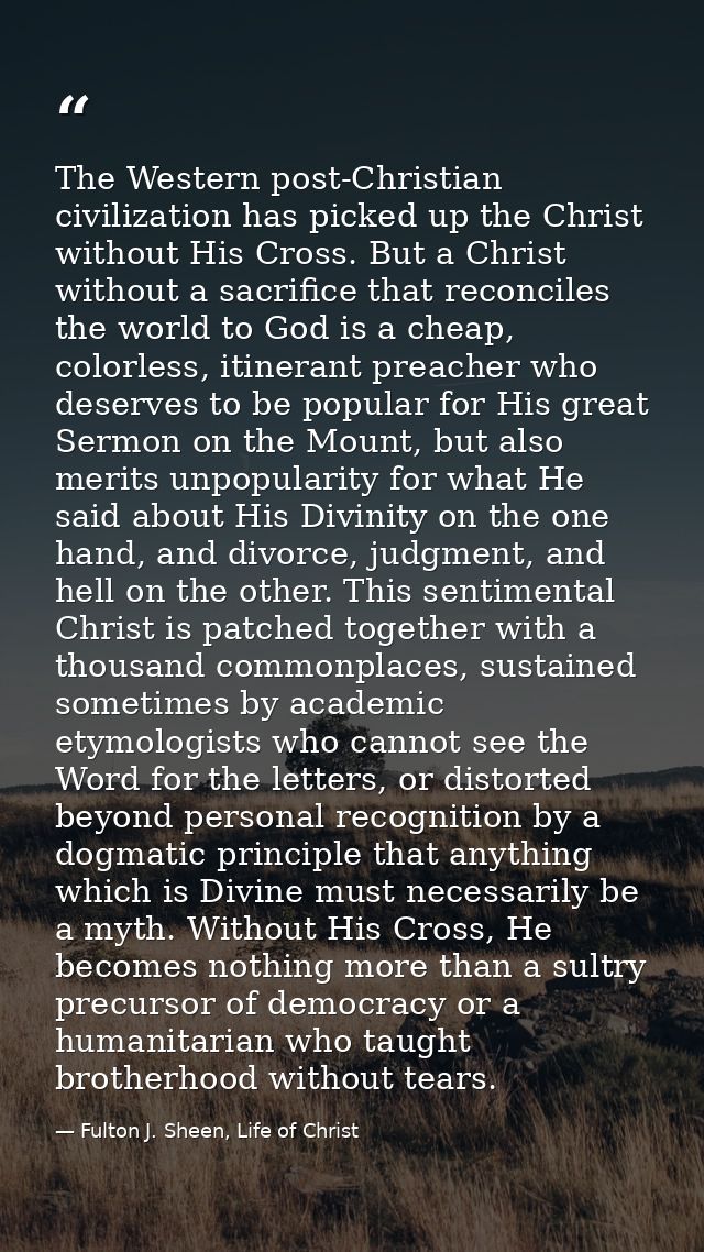The Western post-Christian civilization has picked up the Christ without His Cross. But a Christ without a sacrifice tha — Fulton J. Sheen, Life of Christ