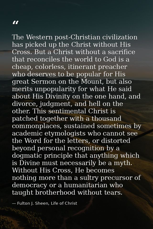 The Western post-Christian civilization has picked up the Christ without His Cross. But a Christ without a sacrifice tha — Fulton J. Sheen, Life of Christ