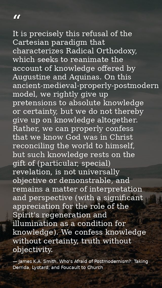 It is precisely this refusal of the Cartesian paradigm that characterizes Radical Orthodoxy, which seeks to reanimate th — James K.A. Smith, Who's Afraid of Postmodernism?: Taking Derrida, Lyotard, and Foucault to Church