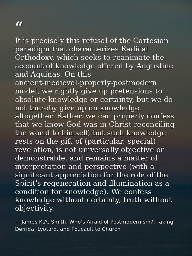 It is precisely this refusal of the Cartesian paradigm that characterizes Radical Orthodoxy, which seeks to reanimate th — James K.A. Smith, Who's Afraid of Postmodernism?: Taking Derrida, Lyotard, and Foucault to Church
