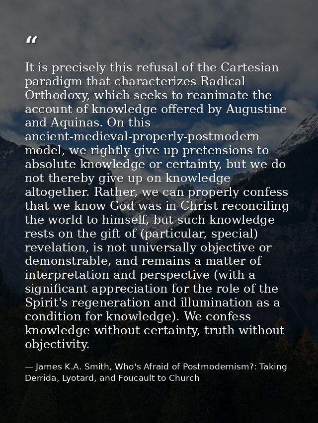 It is precisely this refusal of the Cartesian paradigm that characterizes Radical Orthodoxy, which seeks to reanimate th — James K.A. Smith, Who's Afraid of Postmodernism?: Taking Derrida, Lyotard, and Foucault to Church