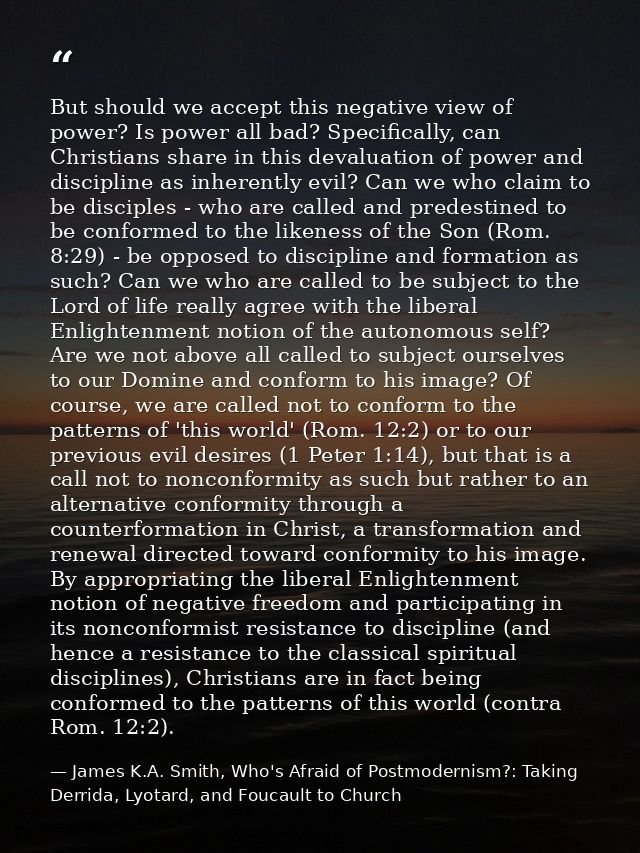 But should we accept this negative view of power? Is power all bad? Specifically, can Christians share in this devaluati — James K.A. Smith, Who's Afraid of Postmodernism?: Taking Derrida, Lyotard, and Foucault to Church