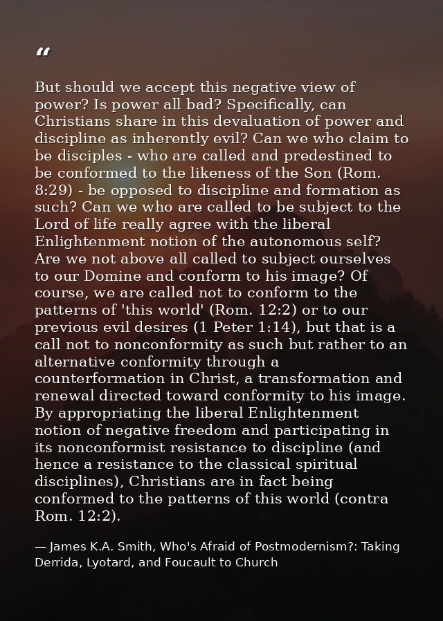 But should we accept this negative view of power? Is power all bad? Specifically, can Christians share in this devaluati — James K.A. Smith, Who's Afraid of Postmodernism?: Taking Derrida, Lyotard, and Foucault to Church