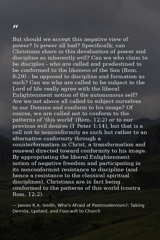 But should we accept this negative view of power? Is power all bad? Specifically, can Christians share in this devaluati — James K.A. Smith, Who's Afraid of Postmodernism?: Taking Derrida, Lyotard, and Foucault to Church