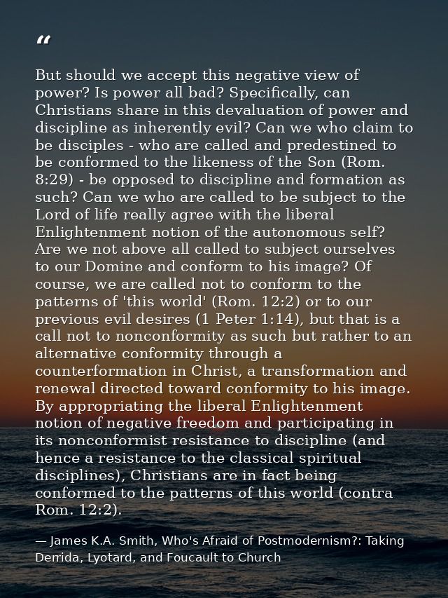But should we accept this negative view of power? Is power all bad? Specifically, can Christians share in this devaluati — James K.A. Smith, Who's Afraid of Postmodernism?: Taking Derrida, Lyotard, and Foucault to Church