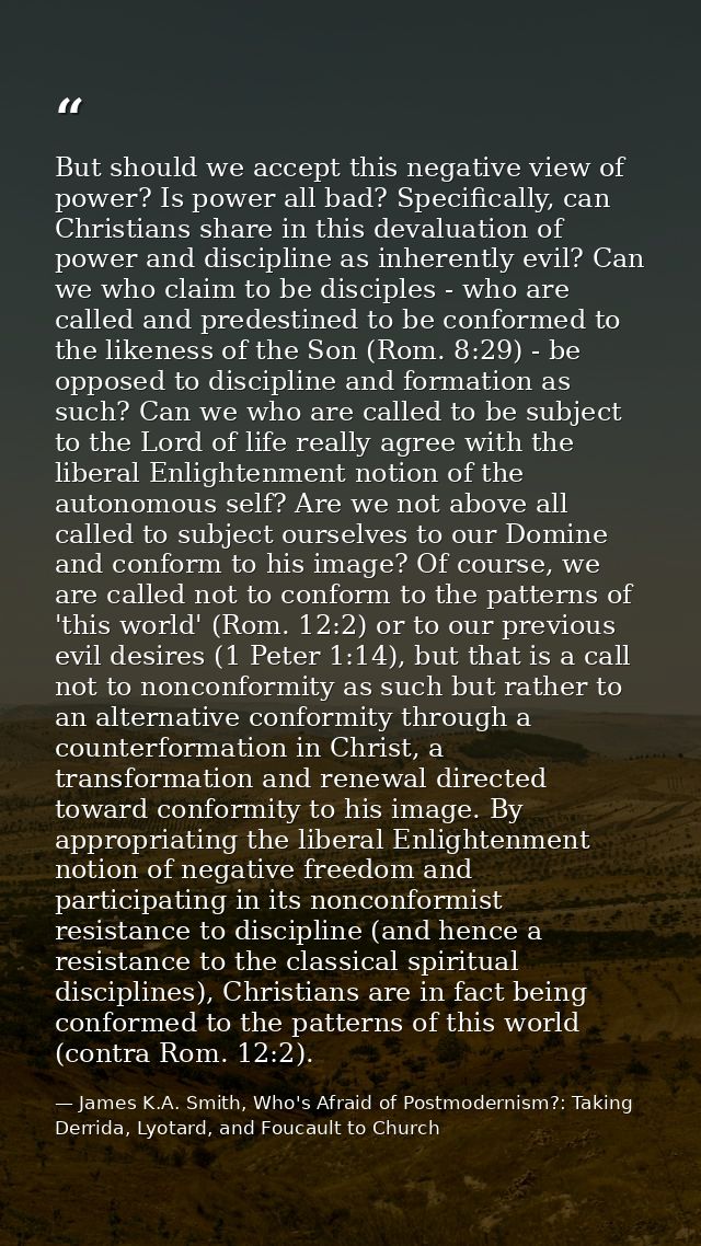 But should we accept this negative view of power? Is power all bad? Specifically, can Christians share in this devaluati — James K.A. Smith, Who's Afraid of Postmodernism?: Taking Derrida, Lyotard, and Foucault to Church