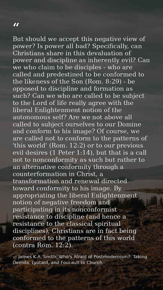 But should we accept this negative view of power? Is power all bad? Specifically, can Christians share in this devaluati — James K.A. Smith, Who's Afraid of Postmodernism?: Taking Derrida, Lyotard, and Foucault to Church