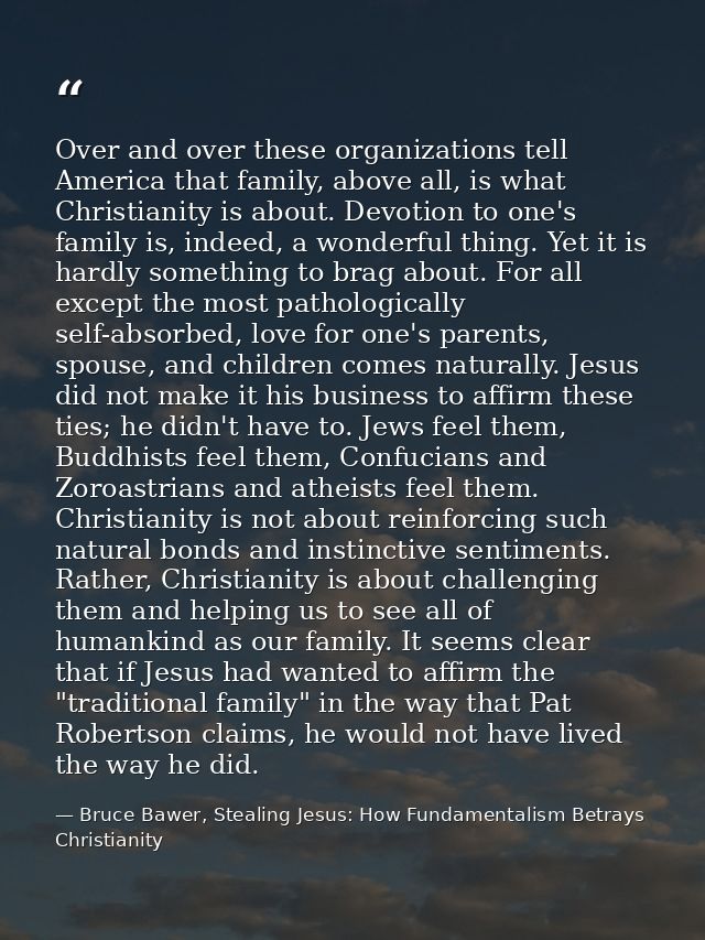 Over and over these organizations tell America that family, above all, is what Christianity is about. Devotion to one's  — Bruce Bawer, Stealing Jesus: How Fundamentalism Betrays Christianity