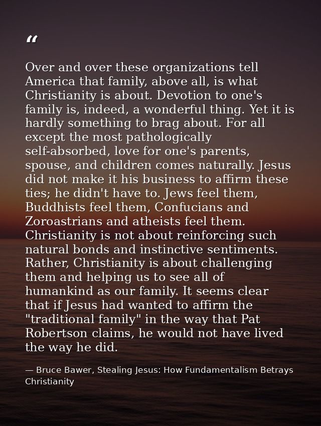 Over and over these organizations tell America that family, above all, is what Christianity is about. Devotion to one's  — Bruce Bawer, Stealing Jesus: How Fundamentalism Betrays Christianity
