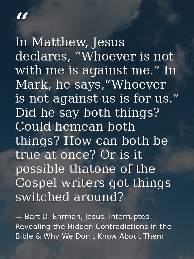 In Matthew, Jesus declares, “Whoever is not with me is against me.” In Mark, he says,“Whoever is not against us is for u — Bart D. Ehrman, Jesus, Interrupted: Revealing the Hidden Contradictions in the Bible & Why We Don't Know About Them