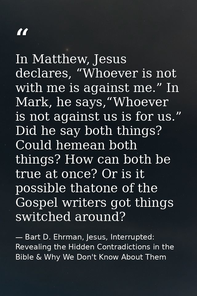 In Matthew, Jesus declares, “Whoever is not with me is against me.” In Mark, he says,“Whoever is not against us is for u — Bart D. Ehrman, Jesus, Interrupted: Revealing the Hidden Contradictions in the Bible & Why We Don't Know About Them