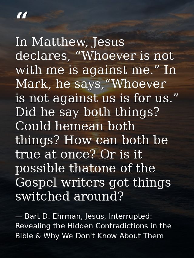 In Matthew, Jesus declares, “Whoever is not with me is against me.” In Mark, he says,“Whoever is not against us is for u — Bart D. Ehrman, Jesus, Interrupted: Revealing the Hidden Contradictions in the Bible & Why We Don't Know About Them