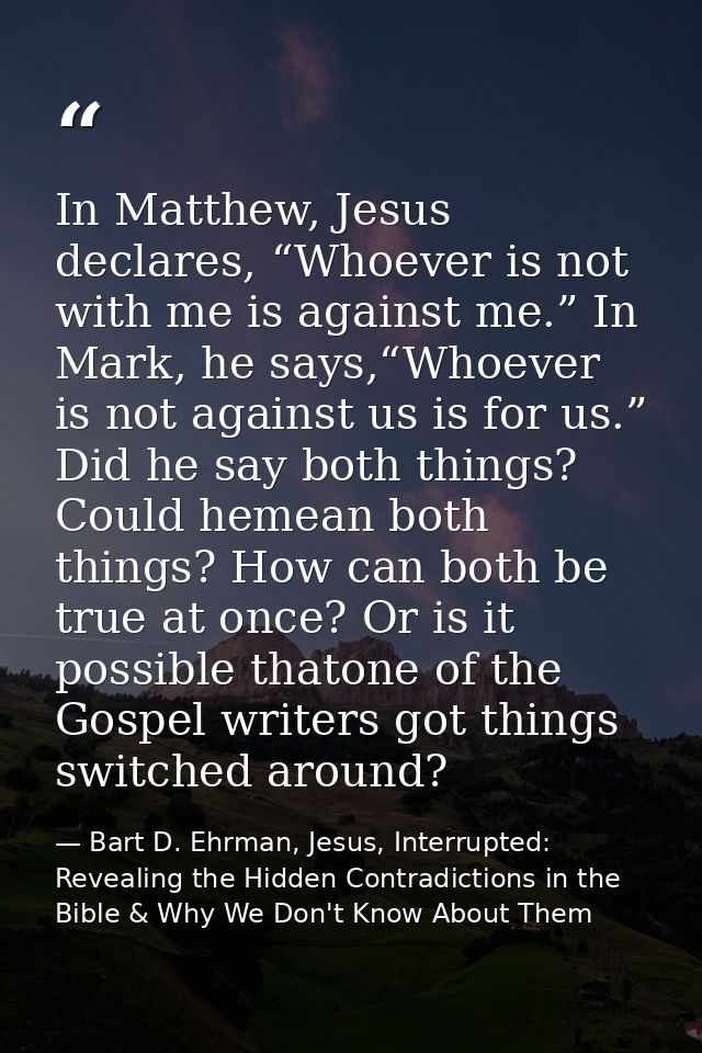 In Matthew, Jesus declares, “Whoever is not with me is against me.” In Mark, he says,“Whoever is not against us is for u — Bart D. Ehrman, Jesus, Interrupted: Revealing the Hidden Contradictions in the Bible & Why We Don't Know About Them