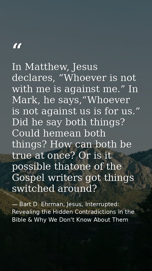 In Matthew, Jesus declares, “Whoever is not with me is against me.” In Mark, he says,“Whoever is not against us is for u — Bart D. Ehrman, Jesus, Interrupted: Revealing the Hidden Contradictions in the Bible & Why We Don't Know About Them